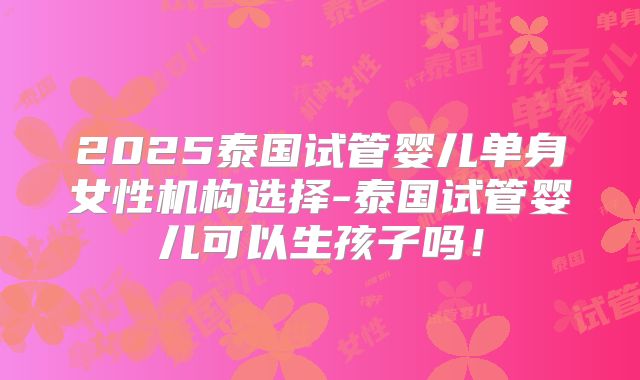 2025泰国试管婴儿单身女性机构选择-泰国试管婴儿可以生孩子吗！