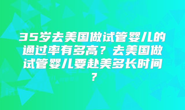 35岁去美国做试管婴儿的通过率有多高？去美国做试管婴儿要赴美多长时间？