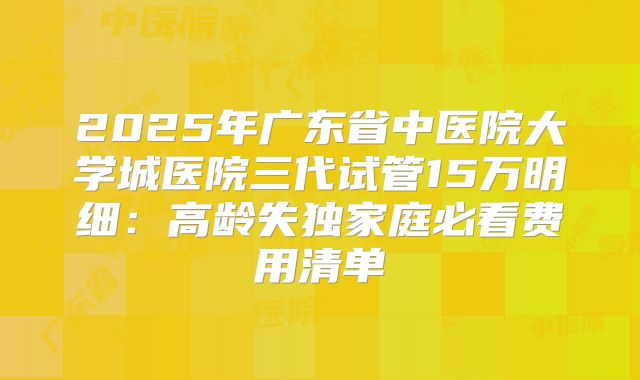 2025年广东省中医院大学城医院三代试管15万明细：高龄失独家庭必看费用清单