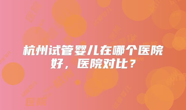 杭州试管婴儿在哪个医院好，医院对比？