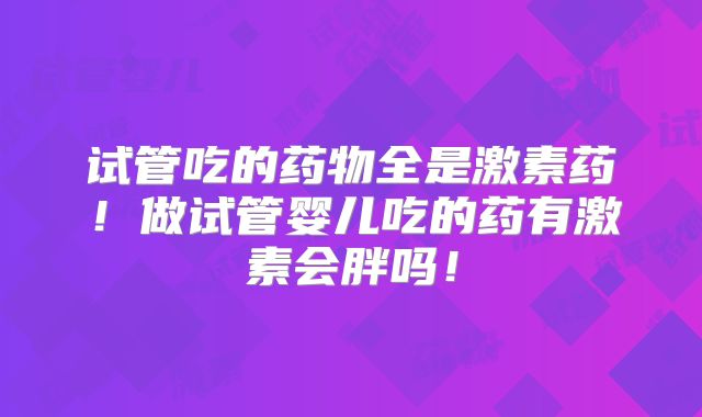 试管吃的药物全是激素药！做试管婴儿吃的药有激素会胖吗！