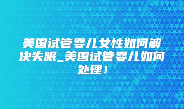 美国试管婴儿女性如何解决失眠_美国试管婴儿如何处理！