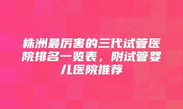 株洲最厉害的三代试管医院排名一览表，附试管婴儿医院推荐