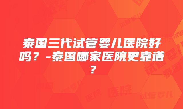 泰国三代试管婴儿医院好吗？-泰国哪家医院更靠谱？