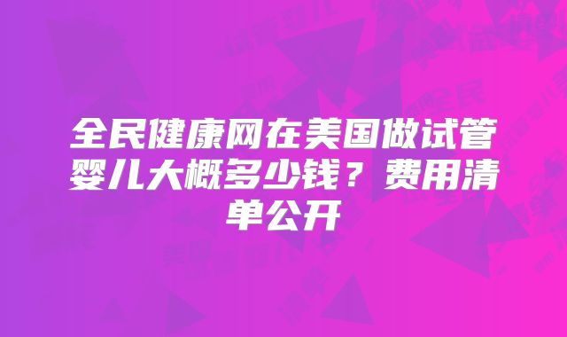 全民健康网在美国做试管婴儿大概多少钱？费用清单公开
