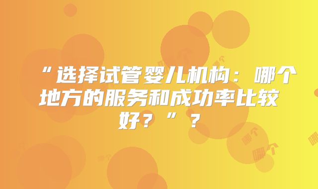“选择试管婴儿机构：哪个地方的服务和成功率比较好？”？