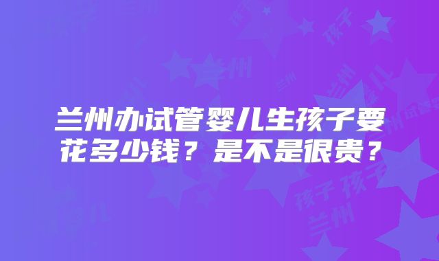 兰州办试管婴儿生孩子要花多少钱？是不是很贵？