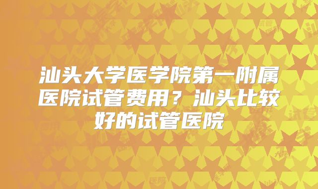 汕头大学医学院第一附属医院试管费用？汕头比较好的试管医院