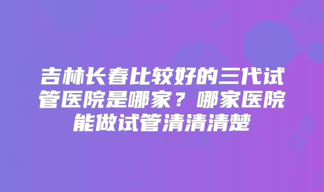吉林长春比较好的三代试管医院是哪家？哪家医院能做试管清清清楚