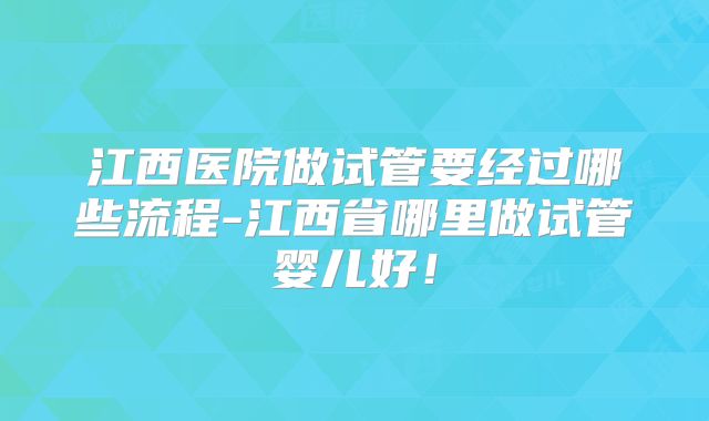 江西医院做试管要经过哪些流程-江西省哪里做试管婴儿好！