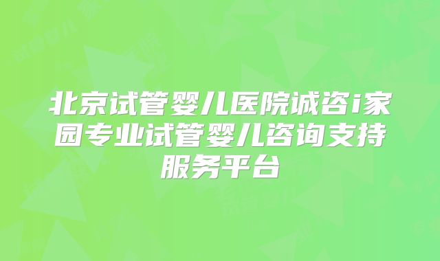 北京试管婴儿医院诚咨i家园专业试管婴儿咨询支持服务平台