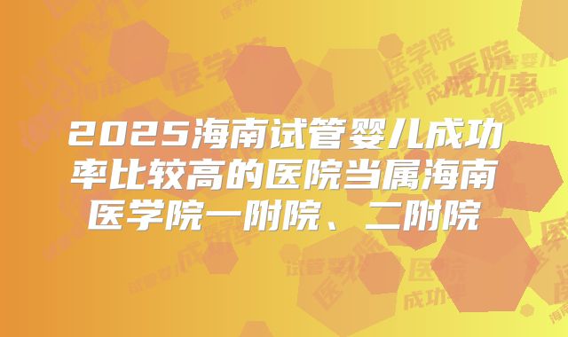 2025海南试管婴儿成功率比较高的医院当属海南医学院一附院、二附院