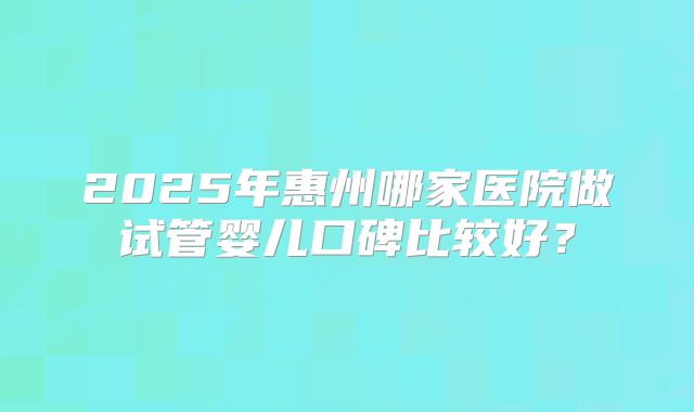 2025年惠州哪家医院做试管婴儿口碑比较好？