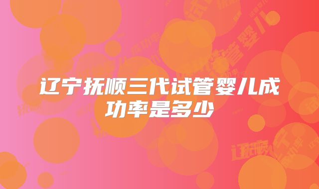 辽宁抚顺三代试管婴儿成功率是多少