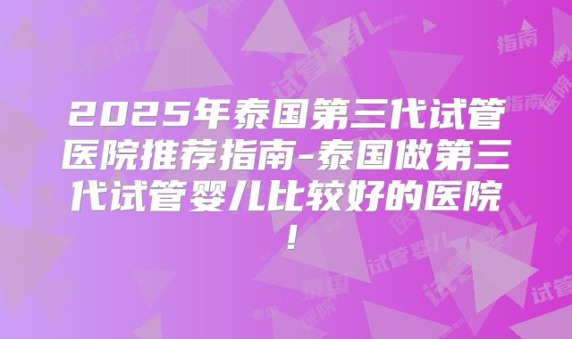 2025年泰国第三代试管医院推荐指南-泰国做第三代试管婴儿比较好的医院！