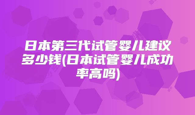 日本第三代试管婴儿建议多少钱(日本试管婴儿成功率高吗)