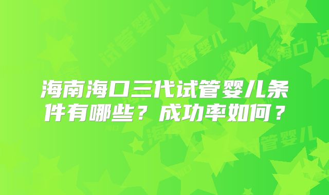 海南海口三代试管婴儿条件有哪些？成功率如何？
