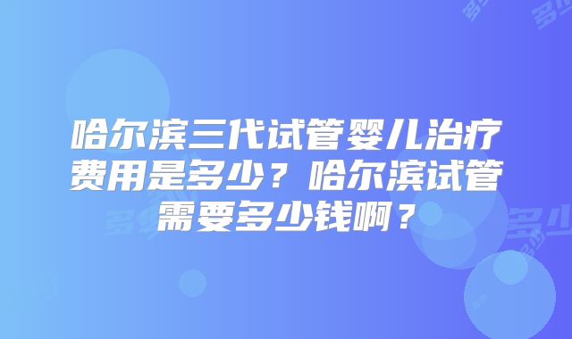 哈尔滨三代试管婴儿治疗费用是多少？哈尔滨试管需要多少钱啊？