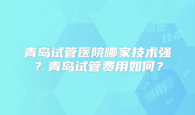 青岛试管医院哪家技术强?青岛试管费用如何?
