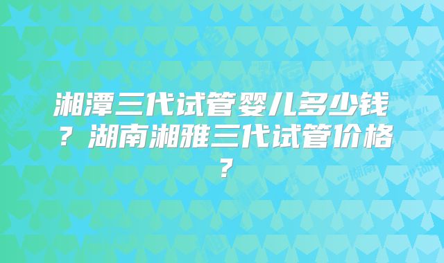 湘潭三代试管婴儿多少钱？湖南湘雅三代试管价格？