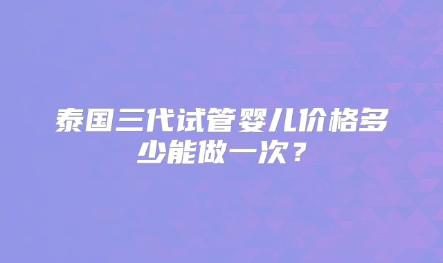 泰国三代试管婴儿价格多少能做一次？