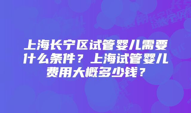上海长宁区试管婴儿需要什么条件？上海试管婴儿费用大概多少钱？
