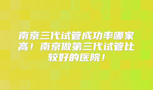 南京三代试管成功率哪家高！南京做第三代试管比较好的医院！