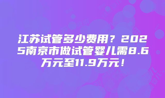江苏试管多少费用？2025南京市做试管婴儿需8.6万元至11.9万元！