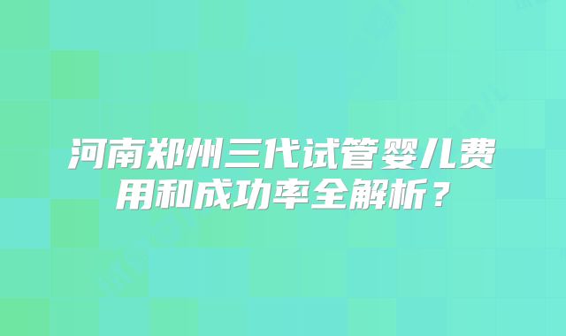 河南郑州三代试管婴儿费用和成功率全解析？