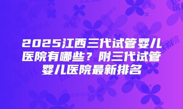 2025江西三代试管婴儿医院有哪些?附三代试管婴儿医院最新排名