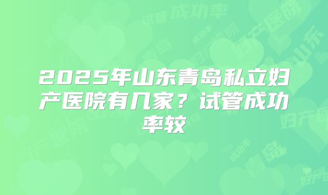 2025年山东青岛私立妇产医院有几家？试管成功率较