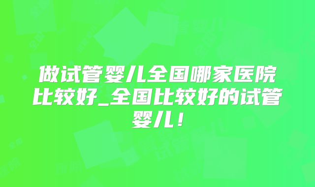 做试管婴儿全国哪家医院比较好_全国比较好的试管婴儿！