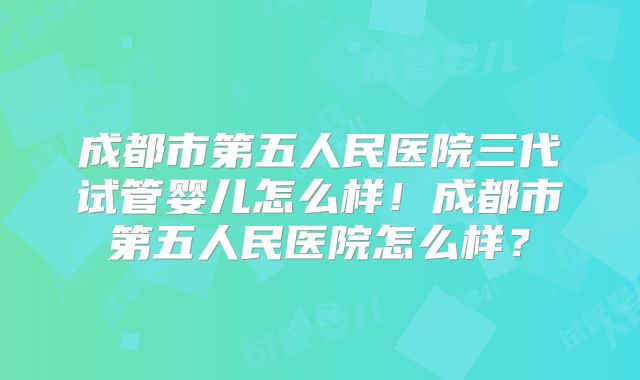 成都市第五人民医院三代试管婴儿怎么样！成都市第五人民医院怎么样？