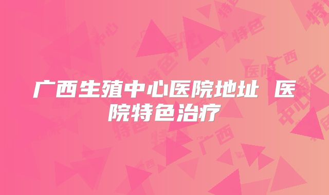 广西生殖中心医院地址 医院特色治疗