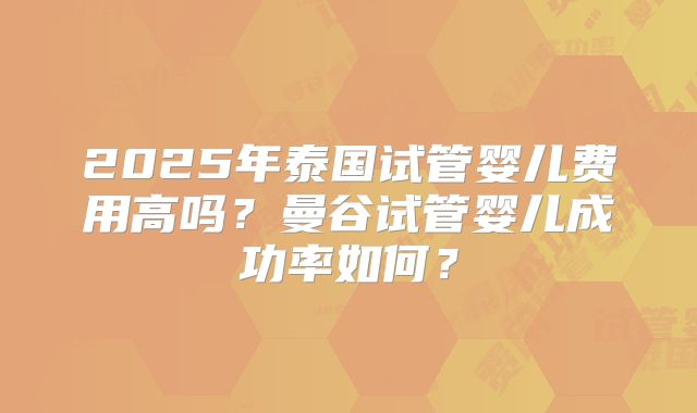 2025年泰国试管婴儿费用高吗？曼谷试管婴儿成功率如何？