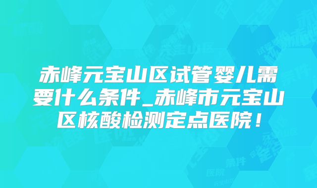 赤峰元宝山区试管婴儿需要什么条件_赤峰市元宝山区核酸检测定点医院!