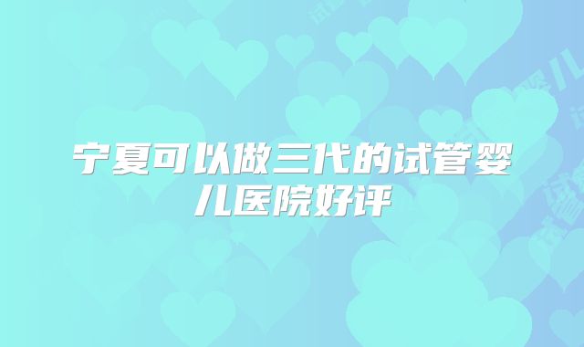 宁夏可以做三代的试管婴儿医院好评