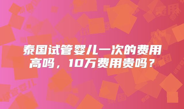 泰国试管婴儿一次的费用高吗,10万费用贵吗?