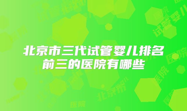 北京市三代试管婴儿排名前三的医院有哪些