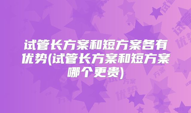 试管长方案和短方案各有优势(试管长方案和短方案哪个更贵)