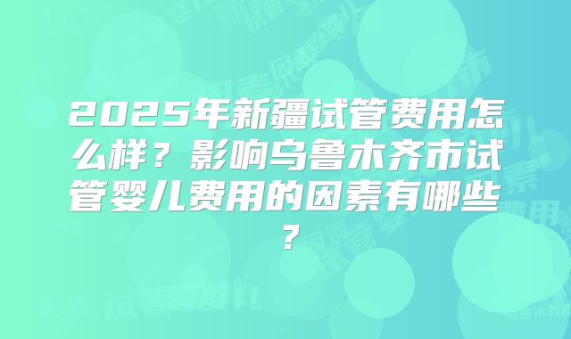 2025年新疆试管费用怎么样？影响乌鲁木齐市试管婴儿费用的因素有哪些？