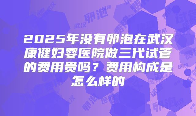 2025年没有卵泡在武汉康健妇婴医院做三代试管的费用贵吗？费用构成是怎么样的