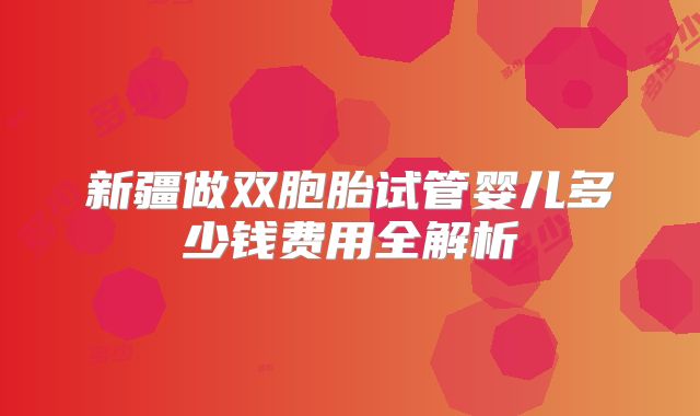 新疆做双胞胎试管婴儿多少钱费用全解析