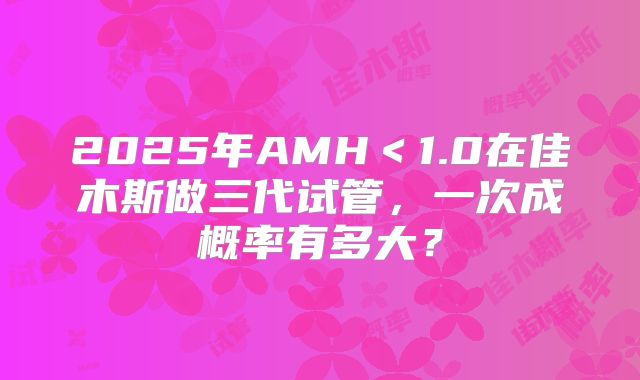 2025年AMH＜1.0在佳木斯做三代试管，一次成概率有多大？
