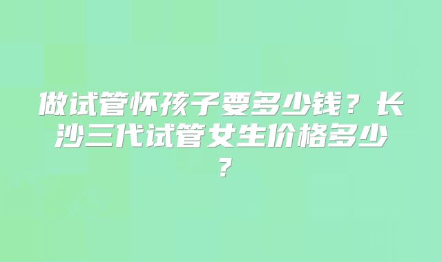 做试管怀孩子要多少钱?长沙三代试管女生价格多少?