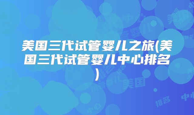 美国三代试管婴儿之旅(美国三代试管婴儿中心排名)