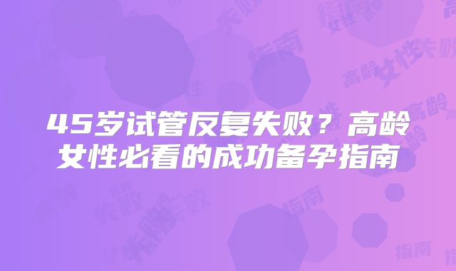 45岁试管反复失败？高龄女性必看的成功备孕指南