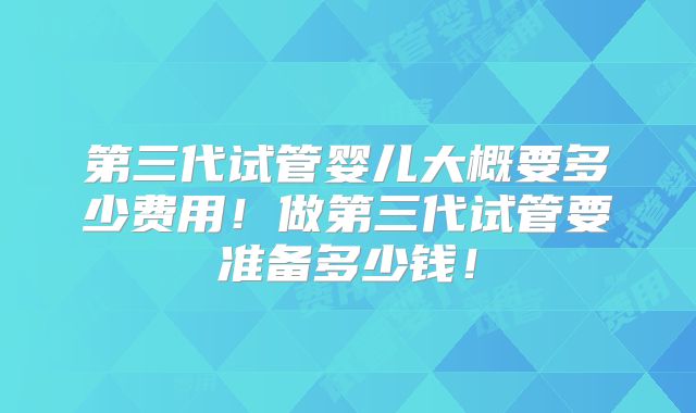 第三代试管婴儿大概要多少费用！做第三代试管要准备多少钱！