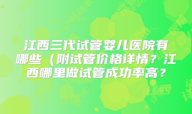江西三代试管婴儿医院有哪些（附试管价格详情？江西哪里做试管成功率高？