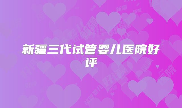 新疆三代试管婴儿医院好评